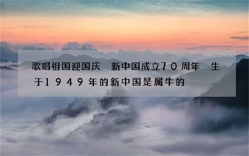 歌唱祖国迎国庆 新中国成立70周年 生于1949年的新中国是属牛的